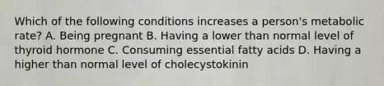 Which of the following conditions increases a person's metabolic rate? A. Being pregnant B. Having a lower than normal level of thyroid hormone C. Consuming essential fatty acids D. Having a higher than normal level of cholecystokinin