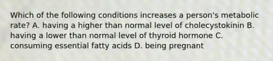 Which of the following conditions increases a person's metabolic rate? A. having a higher than normal level of cholecystokinin B. having a lower than normal level of thyroid hormone C. consuming essential fatty acids D. being pregnant