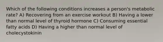 Which of the following conditions increases a person's metabolic rate? A) Recovering from an exercise workout B) Having a lower than normal level of thyroid hormone C) Consuming essential fatty acids D) Having a higher than normal level of cholecystokinin