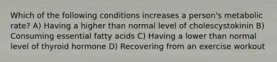 Which of the following conditions increases a person's metabolic rate? A) Having a higher than normal level of cholescystokinin B) Consuming essential fatty acids C) Having a lower than normal level of thyroid hormone D) Recovering from an exercise workout