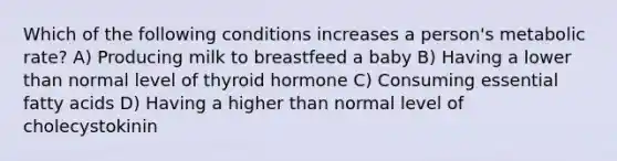 Which of the following conditions increases a person's metabolic rate? A) Producing milk to breastfeed a baby B) Having a lower than normal level of thyroid hormone C) Consuming essential fatty acids D) Having a higher than normal level of cholecystokinin