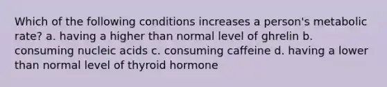 Which of the following conditions increases a person's metabolic rate? a. having a higher than normal level of ghrelin b. consuming nucleic acids c. consuming caffeine d. having a lower than normal level of thyroid hormone