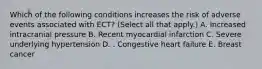 Which of the following conditions increases the risk of adverse events associated with ECT? (Select all that apply.) A. Increased intracranial pressure B. Recent myocardial infarction C. Severe underlying hypertension D. . Congestive heart failure E. Breast cancer