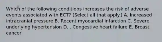 Which of the following conditions increases the risk of adverse events associated with ECT? (Select all that apply.) A. Increased intracranial pressure B. Recent <a href='https://www.questionai.com/knowledge/kyGbHj8h8E-myocardial-infarction' class='anchor-knowledge'>myocardial infarction</a> C. Severe underlying hypertension D. . Congestive <a href='https://www.questionai.com/knowledge/kSfZ7K0QMT-heart-failure' class='anchor-knowledge'>heart failure</a> E. Breast cancer