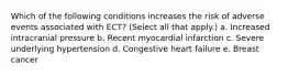 Which of the following conditions increases the risk of adverse events associated with ECT? (Select all that apply.) a. Increased intracranial pressure b. Recent myocardial infarction c. Severe underlying hypertension d. Congestive heart failure e. Breast cancer