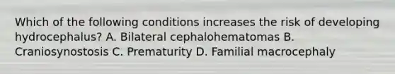 Which of the following conditions increases the risk of developing hydrocephalus? A. Bilateral cephalohematomas B. Craniosynostosis C. Prematurity D. Familial macrocephaly