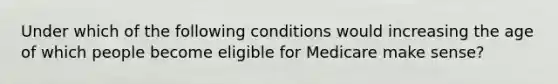 Under which of the following conditions would increasing the age of which people become eligible for Medicare make sense?