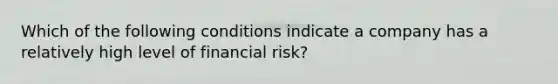 Which of the following conditions indicate a company has a relatively high level of financial risk?