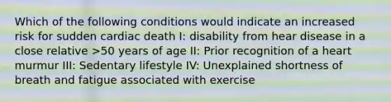 Which of the following conditions would indicate an increased risk for sudden cardiac death I: disability from hear disease in a close relative >50 years of age II: Prior recognition of a heart murmur III: Sedentary lifestyle IV: Unexplained shortness of breath and fatigue associated with exercise