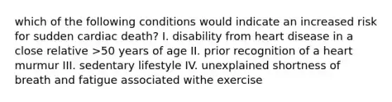 which of the following conditions would indicate an increased risk for sudden cardiac death? I. disability from heart disease in a close relative >50 years of age II. prior recognition of a heart murmur III. sedentary lifestyle IV. unexplained shortness of breath and fatigue associated withe exercise