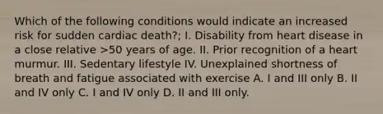 Which of the following conditions would indicate an increased risk for sudden cardiac death?; I. Disability from heart disease in a close relative >50 years of age. II. Prior recognition of a heart murmur. III. Sedentary lifestyle IV. Unexplained shortness of breath and fatigue associated with exercise A. I and III only B. II and IV only C. I and IV only D. II and III only.