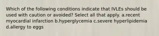 Which of the following conditions indicate that IVLEs should be used with caution or avoided? Select all that apply. a.recent myocardial infarction b.hyperglycemia c.severe hyperlipidemia d.allergy to eggs