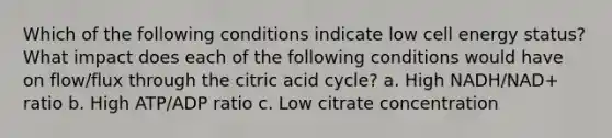 Which of the following conditions indicate low cell energy status? What impact does each of the following conditions would have on flow/flux through the citric acid cycle? a. High NADH/NAD+ ratio b. High ATP/ADP ratio c. Low citrate concentration