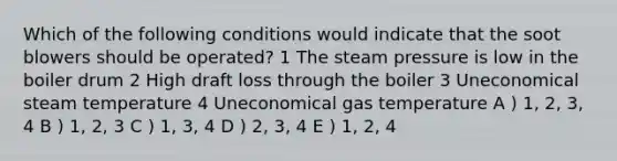 Which of the following conditions would indicate that the soot blowers should be operated? 1 The steam pressure is low in the boiler drum 2 High draft loss through the boiler 3 Uneconomical steam temperature 4 Uneconomical gas temperature A ) 1, 2, 3, 4 B ) 1, 2, 3 C ) 1, 3, 4 D ) 2, 3, 4 E ) 1, 2, 4