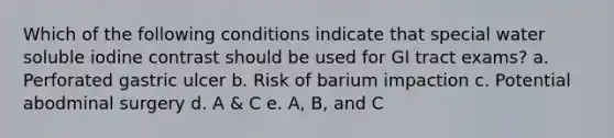 Which of the following conditions indicate that special water soluble iodine contrast should be used for GI tract exams? a. Perforated gastric ulcer b. Risk of barium impaction c. Potential abodminal surgery d. A & C e. A, B, and C