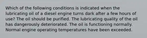 Which of the following conditions is indicated when the lubricating oil of a diesel engine turns dark after a few hours of use? The oil should be purified. The lubricating quality of the oil has dangerously deteriorated. The oil is functioning normally. Normal engine operating temperatures have been exceeded.