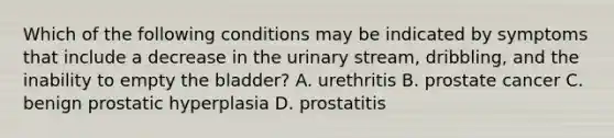 Which of the following conditions may be indicated by symptoms that include a decrease in the urinary stream, dribbling, and the inability to empty the bladder? A. urethritis B. prostate cancer C. benign prostatic hyperplasia D. prostatitis