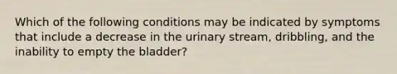 Which of the following conditions may be indicated by symptoms that include a decrease in the urinary stream, dribbling, and the inability to empty the bladder?