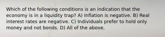 Which of the following conditions is an indication that the economy is in a liquidity trap? A) Inflation is negative. B) Real interest rates are negative. C) Individuals prefer to hold only money and not bonds. D) All of the above.