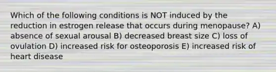 Which of the following conditions is NOT induced by the reduction in estrogen release that occurs during menopause? A) absence of sexual arousal B) decreased breast size C) loss of ovulation D) increased risk for osteoporosis E) increased risk of heart disease