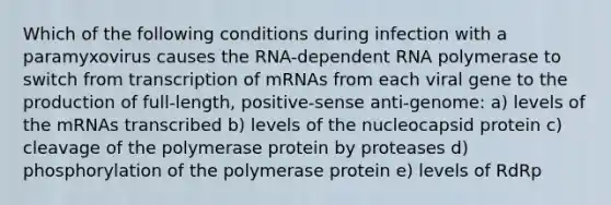 Which of the following conditions during infection with a paramyxovirus causes the RNA-dependent RNA polymerase to switch from transcription of mRNAs from each viral gene to the production of full-length, positive-sense anti-genome: a) levels of the mRNAs transcribed b) levels of the nucleocapsid protein c) cleavage of the polymerase protein by proteases d) phosphorylation of the polymerase protein e) levels of RdRp