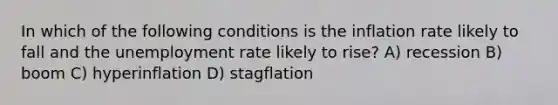 In which of the following conditions is the inflation rate likely to fall and the unemployment rate likely to rise? A) recession B) boom C) hyperinflation D) stagflation