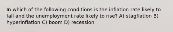 In which of the following conditions is the inflation rate likely to fall and the unemployment rate likely to rise? A) stagflation B) hyperinflation C) boom D) recession