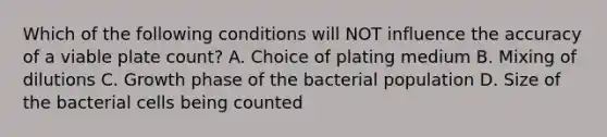 Which of the following conditions will NOT influence the accuracy of a viable plate count? A. Choice of plating medium B. Mixing of dilutions C. Growth phase of the bacterial population D. Size of the bacterial cells being counted