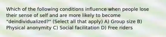 Which of the following conditions influence when people lose their sense of self and are more likely to become "deindividualized?" (Select all that apply) A) Group size B) Physical anonymity C) Social facilitation D) Free riders