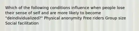 Which of the following conditions influence when people lose their sense of self and are more likely to become "deindividualized?" Physical anonymity Free riders Group size Social facilitation