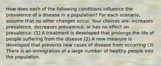 How does each of the following conditions influence the prevalence of a disease in a population? For each scenario, assume that no other changes occur. Your choices are: increases prevalence, decreases prevalence, or has no effect on prevalence. (1) A treatment is developed that prolongs the life of people suffering from the disease (2) A new measure is developed that prevents new cases of disease from occurring (3) There is an immigration of a large number of healthy people into the population.