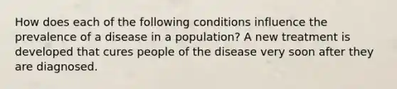 How does each of the following conditions influence the prevalence of a disease in a population? A new treatment is developed that cures people of the disease very soon after they are diagnosed.