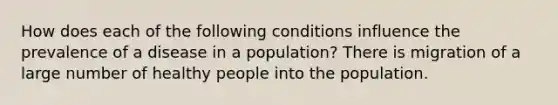 How does each of the following conditions influence the prevalence of a disease in a population? There is migration of a large number of healthy people into the population.