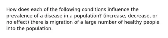 How does each of the following conditions influence the prevalence of a disease in a population? (increase, decrease, or no effect) there is migration of a large number of healthy people into the population.