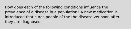 How does each of the following conditions influence the prevalence of a disease in a population? A new medication is introduced that cures people of the the disease ver soon after they are diagnosed