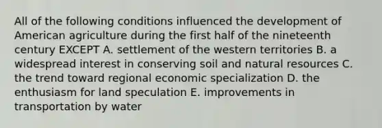 All of the following conditions influenced the development of American agriculture during the first half of the nineteenth century EXCEPT A. settlement of the western territories B. a widespread interest in conserving soil and natural resources C. the trend toward regional economic specialization D. the enthusiasm for land speculation E. improvements in transportation by water