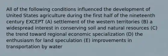 All of the following conditions influenced the development of United States agriculture during the first half of the nineteenth century EXCEPT (A) settlement of the western territories (B) a widespread interest in conserving soil and natural resources (C) the trend toward regional economic specialization (D) the enthusiasm for land speculation (E) improvements in transportation by water