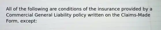 All of the following are conditions of the insurance provided by a Commercial General Liability policy written on the Claims-Made Form, except: