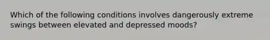 Which of the following conditions involves dangerously extreme swings between elevated and depressed moods?