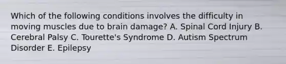 Which of the following conditions involves the difficulty in moving muscles due to brain damage? A. Spinal Cord Injury B. Cerebral Palsy C. Tourette's Syndrome D. Autism Spectrum Disorder E. Epilepsy