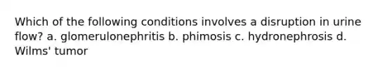 Which of the following conditions involves a disruption in urine flow? a. glomerulonephritis b. phimosis c. hydronephrosis d. Wilms' tumor