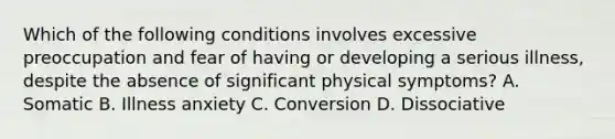 Which of the following conditions involves excessive preoccupation and fear of having or developing a serious illness, despite the absence of significant physical symptoms? A. Somatic B. Illness anxiety C. Conversion D. Dissociative