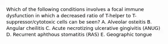 Which of the following conditions involves a focal immune dysfunction in which a decreased ratio of T-helper to T-suppressor/cytotoxic cells can be seen? A. Alveolar osteitis B. Angular cheilitis C. Acute necrotizing ulcerative gingivitis (ANUG) D. Recurrent aphthous stomatitis (RAS) E. Geographic tongue