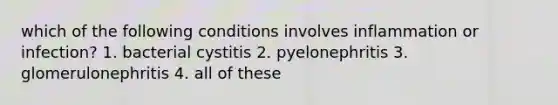 which of the following conditions involves inflammation or infection? 1. bacterial cystitis 2. pyelonephritis 3. glomerulonephritis 4. all of these