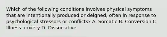 Which of the following conditions involves physical symptoms that are intentionally produced or deigned, often in response to psychological stressors or conflicts? A. Somatic B. Conversion C. Illness anxiety D. Dissociative