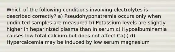 Which of the following conditions involving electrolytes is described correctly? a) Pseudohyponatremia occurs only when undiluted samples are measured b) Potassium levels are slightly higher in heparinized plasma than in serum c) Hypoalbuminemia causes low total calcium but does not affect Ca(i) d) Hypercalcemia may be induced by low serum magnesium