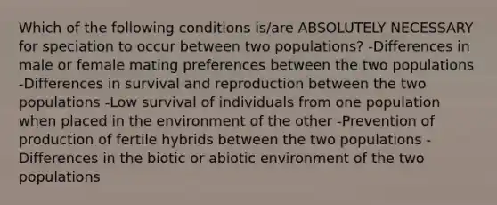 Which of the following conditions is/are ABSOLUTELY NECESSARY for speciation to occur between two populations? -Differences in male or female mating preferences between the two populations -Differences in survival and reproduction between the two populations -Low survival of individuals from one population when placed in the environment of the other -Prevention of production of fertile hybrids between the two populations -Differences in the biotic or abiotic environment of the two populations