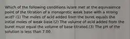 Which of the following conditions is/are met at the equivalence point of the titration of a monoprotic weak base with a strong acid? (1) The moles of acid added from the buret equals the initial moles of weak base.(2) The volume of acid added from the buret must equal the volume of base titrated.(3) The pH of the solution is less than 7.00.