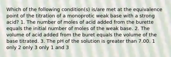 Which of the following condition(s) is/are met at the equivalence point of the titration of a monoprotic weak base with a strong acid? 1. The number of moles of acid added from the burette equals the initial number of moles of the weak base. 2. The volume of acid added from the buret equals the volume of the base titrated. 3. The pH of the solution is greater than 7.00. 1 only 2 only 3 only 1 and 3