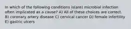 In which of the following conditions is(are) microbial infection often implicated as a cause? A) All of these choices are correct. B) coronary artery disease C) cervical cancer D) female infertility E) gastric ulcers